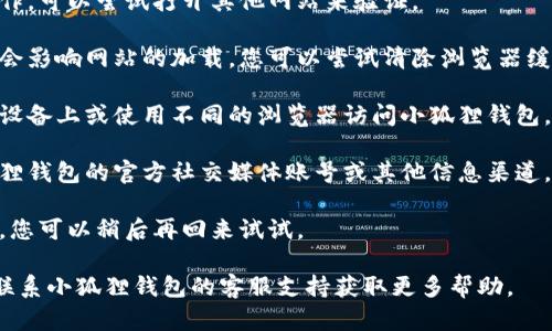 抱歉，小狐狸钱包网站无法访问可能是由多种原因造成的，比如网站维护、服务器问题或网络连接问题。您可以尝试以下几种解决方案：

1. **检查网络连接**：确保您的网络正常工作，可以尝试打开其他网站来验证。
  
2. **清理浏览器缓存**：有时候缓存的数据会影响网站的加载，您可以尝试清除浏览器缓存后重新访问。

3. **使用其他设备或浏览器**：尝试在其他设备上或使用不同的浏览器访问小狐狸钱包。

4. **访问社交媒体或官方渠道**：查看小狐狸钱包的官方社交媒体账号或其他信息渠道，了解是否有任何公告或维护信息。

5. **稍后再试**：如果是网站的暂时性问题，您可以稍后再回来试试。

如果这些步骤都无法解决问题，您可能需要联系小狐狸钱包的客服支持获取更多帮助。